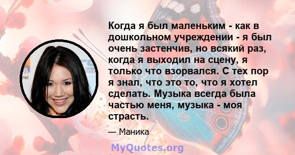 Когда я был маленьким - как в дошкольном учреждении - я был очень застенчив, но всякий раз, когда я выходил на сцену, я только что взорвался. С тех пор я знал, что это то, что я хотел сделать. Музыка всегда была частью