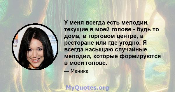 У меня всегда есть мелодии, текущие в моей голове - будь то дома, в торговом центре, в ресторане или где угодно. Я всегда насыщаю случайные мелодии, которые формируются в моей голове.