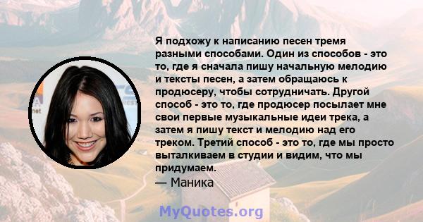 Я подхожу к написанию песен тремя разными способами. Один из способов - это то, где я сначала пишу начальную мелодию и тексты песен, а затем обращаюсь к продюсеру, чтобы сотрудничать. Другой способ - это то, где