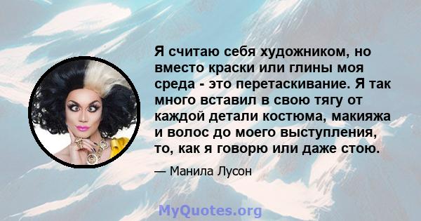 Я считаю себя художником, но вместо краски или глины моя среда - это перетаскивание. Я так много вставил в свою тягу от каждой детали костюма, макияжа и волос до моего выступления, то, как я говорю или даже стою.