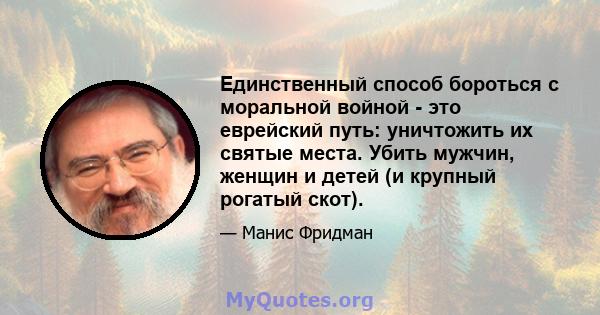 Единственный способ бороться с моральной войной - это еврейский путь: уничтожить их святые места. Убить мужчин, женщин и детей (и крупный рогатый скот).