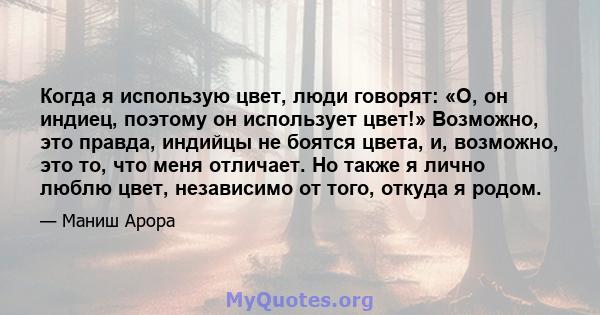 Когда я использую цвет, люди говорят: «О, он индиец, поэтому он использует цвет!» Возможно, это правда, индийцы не боятся цвета, и, возможно, это то, что меня отличает. Но также я лично люблю цвет, независимо от того,