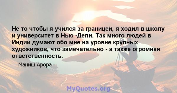 Не то чтобы я учился за границей, я ходил в школу и университет в Нью -Дели. Так много людей в Индии думают обо мне на уровне крупных художников, что замечательно - а также огромная ответственность.