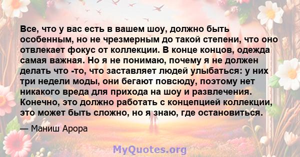 Все, что у вас есть в вашем шоу, должно быть особенным, но не чрезмерным до такой степени, что оно отвлекает фокус от коллекции. В конце концов, одежда самая важная. Но я не понимаю, почему я не должен делать что -то,