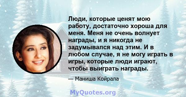 Люди, которые ценят мою работу, достаточно хороша для меня. Меня не очень волнует награды, и я никогда не задумывался над этим. И в любом случае, я не могу играть в игры, которые люди играют, чтобы выиграть награды.