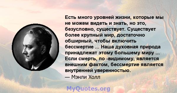 Есть много уровней жизни, которые мы не можем видеть и знать, но это, безусловно, существует. Существует более крупный мир, достаточно обширный, чтобы включить бессмертие ... Наша духовная природа принадлежат этому