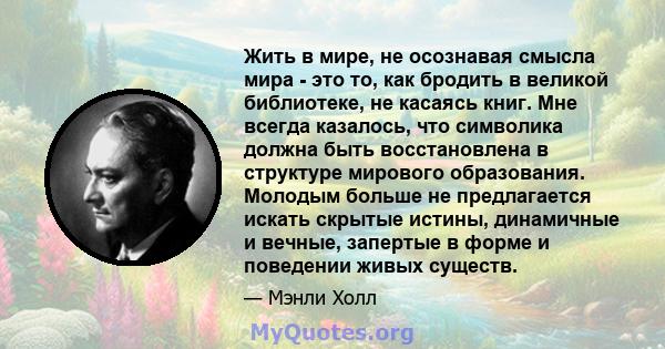 Жить в мире, не осознавая смысла мира - это то, как бродить в великой библиотеке, не касаясь книг. Мне всегда казалось, что символика должна быть восстановлена ​​в структуре мирового образования. Молодым больше не