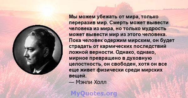 Мы можем убежать от мира, только переразив мир. Смерть может вывести человека из мира, но только мудрость может вывести мир из этого человека. Пока человек одержим мирским, он будет страдать от кармических последствий