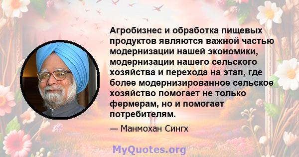 Агробизнес и обработка пищевых продуктов являются важной частью модернизации нашей экономики, модернизации нашего сельского хозяйства и перехода на этап, где более модернизированное сельское хозяйство помогает не только 