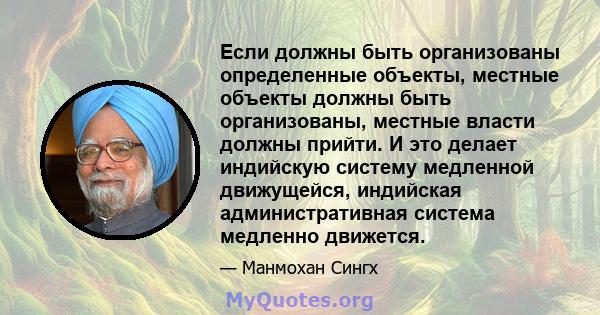 Если должны быть организованы определенные объекты, местные объекты должны быть организованы, местные власти должны прийти. И это делает индийскую систему медленной движущейся, индийская административная система