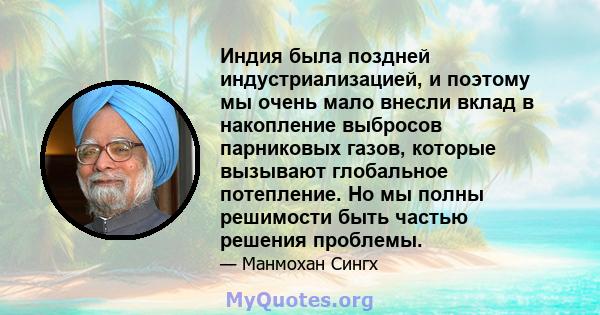 Индия была поздней индустриализацией, и поэтому мы очень мало внесли вклад в накопление выбросов парниковых газов, которые вызывают глобальное потепление. Но мы полны решимости быть частью решения проблемы.