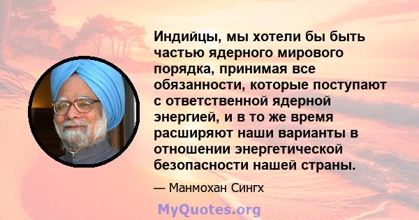 Индийцы, мы хотели бы быть частью ядерного мирового порядка, принимая все обязанности, которые поступают с ответственной ядерной энергией, и в то же время расширяют наши варианты в отношении энергетической безопасности