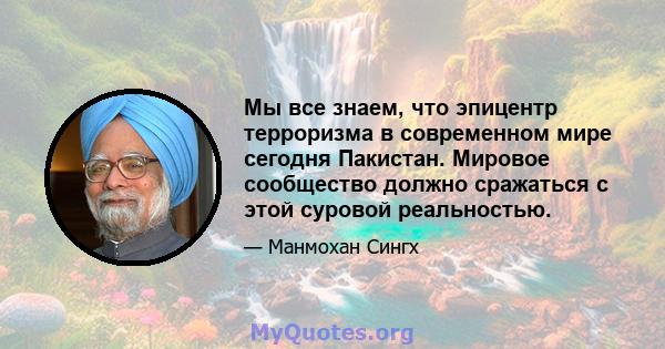 Мы все знаем, что эпицентр терроризма в современном мире сегодня Пакистан. Мировое сообщество должно сражаться с этой суровой реальностью.