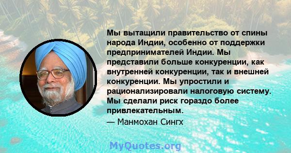 Мы вытащили правительство от спины народа Индии, особенно от поддержки предпринимателей Индии. Мы представили больше конкуренции, как внутренней конкуренции, так и внешней конкуренции. Мы упростили и рационализировали