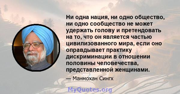 Ни одна нация, ни одно общество, ни одно сообщество не может удержать голову и претендовать на то, что он является частью цивилизованного мира, если оно оправдывает практику дискриминации в отношении половины