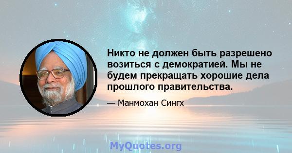 Никто не должен быть разрешено возиться с демократией. Мы не будем прекращать хорошие дела прошлого правительства.