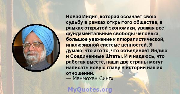 Новая Индия, которая осознает свою судьбу в рамках открытого общества, в рамках открытой экономики, уважая все фундаментальные свободы человека, большое уважение к плюралистической, инклюзивной системе ценностей. Я