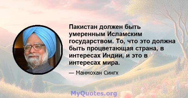 Пакистан должен быть умеренным Исламским государством. То, что это должна быть процветающая страна, в интересах Индии, и это в интересах мира.