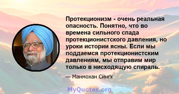 Протекционизм - очень реальная опасность. Понятно, что во времена сильного спада протекционистского давления, но уроки истории ясны. Если мы поддаемся протекционистским давлениям, мы отправим мир только в нисходящую