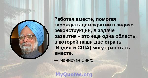 Работая вместе, помогая зарождать демократии в задаче реконструкции, в задаче развития - это еще одна область, в которой наши две страны [Индия и США] могут работать вместе.