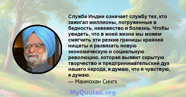 Служба Индии означает службу тех, кто зажигал миллионы, погруженные в бедность, невежество и болезнь. Чтобы увидеть, что в моей жизни мы можем смягчить эти резкие границы крайней нищеты и развязать новую экономическую и 