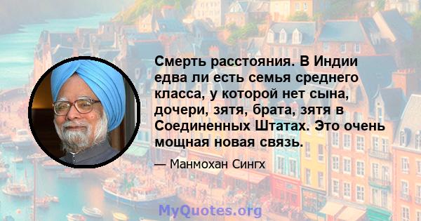 Смерть расстояния. В Индии едва ли есть семья среднего класса, у которой нет сына, дочери, зятя, брата, зятя в Соединенных Штатах. Это очень мощная новая связь.