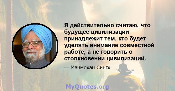 Я действительно считаю, что будущее цивилизации принадлежит тем, кто будет уделять внимание совместной работе, а не говорить о столкновении цивилизаций.