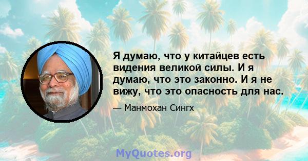 Я думаю, что у китайцев есть видения великой силы. И я думаю, что это законно. И я не вижу, что это опасность для нас.