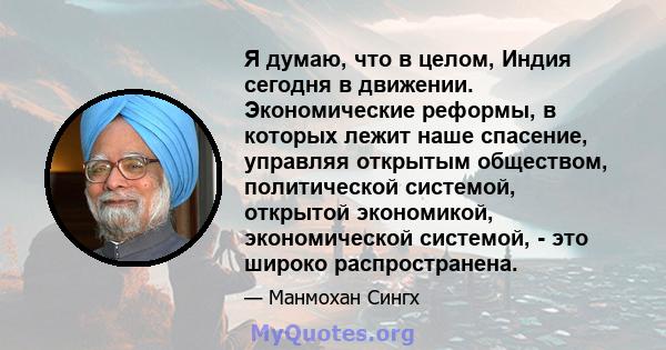 Я думаю, что в целом, Индия сегодня в движении. Экономические реформы, в которых лежит наше спасение, управляя открытым обществом, политической системой, открытой экономикой, экономической системой, - это широко