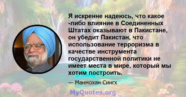 Я искренне надеюсь, что какое -либо влияние в Соединенных Штатах оказывают в Пакистане, он убедит Пакистан, что использование терроризма в качестве инструмента государственной политики не имеет места в мире, который мы