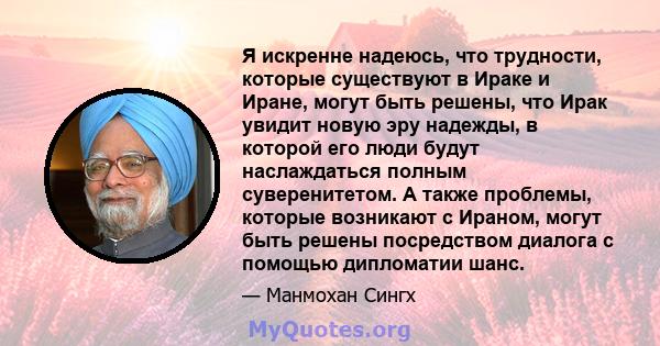 Я искренне надеюсь, что трудности, которые существуют в Ираке и Иране, могут быть решены, что Ирак увидит новую эру надежды, в которой его люди будут наслаждаться полным суверенитетом. А также проблемы, которые