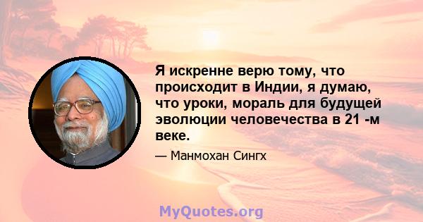 Я искренне верю тому, что происходит в Индии, я думаю, что уроки, мораль для будущей эволюции человечества в 21 -м веке.