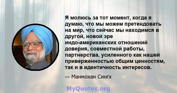 Я молюсь за тот момент, когда я думаю, что мы можем претендовать на мир, что сейчас мы находимся в другой, новой эре индо-американских отношений доверия, совместной работы, партнерства, усиленного как нашей