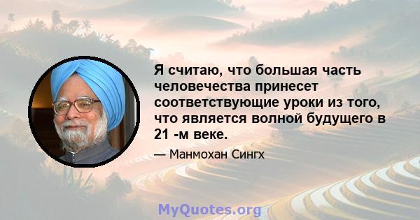 Я считаю, что большая часть человечества принесет соответствующие уроки из того, что является волной будущего в 21 -м веке.