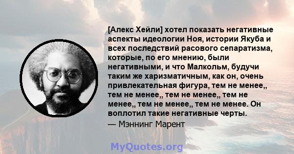 [Алекс Хейли] хотел показать негативные аспекты идеологии Ноя, истории Якуба и всех последствий расового сепаратизма, которые, по его мнению, были негативными, и что Малкольм, будучи таким же харизматичным, как он,