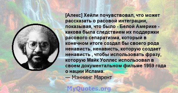 [Алекс] Хейли почувствовал, что может рассказать о расовой интеграции, показывая, что было - Белой Америке - какова была следствием их поддержки расового сепаратизма, который в конечном итоге создал бы своего рода