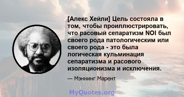 [Алекс Хейли] Цель состояла в том, чтобы проиллюстрировать, что расовый сепаратизм NOI был своего рода патологическим или своего рода - это была логическая кульминация сепаратизма и расового изоляционизма и исключения.