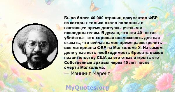 Было более 40 000 страниц документов ФБР, из которых только около половины в настоящее время доступны ученым и исследователям. Я думаю, что эта 40 -летие убийства - это хорошая возможность для нас сказать, что сейчас