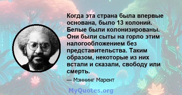 Когда эта страна была впервые основана, было 13 колоний. Белые были колонизированы. Они были сыты на горло этим налогообложением без представительства. Таким образом, некоторые из них встали и сказали, свободу или