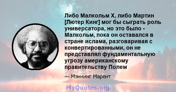 Либо Малкольм Х, либо Мартин [Лютер Кинг] мог бы сыграть роль универсатора, но это было - Малкольм, пока он оставался в стране ислама, разговаривая с конвертированными, он не представлял фундаментальную угрозу