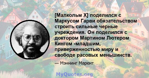 [Малкольм Х] поделился с Маркусом Гарви обязательством строить сильные черные учреждения. Он поделился с доктором Мартином Лютером Кингом -младшим, приверженностью миру и свободе расовых меньшинств.