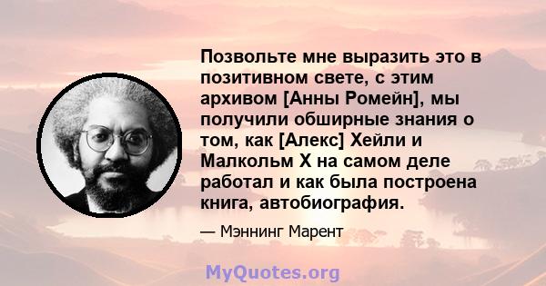 Позвольте мне выразить это в позитивном свете, с этим архивом [Анны Ромейн], мы получили обширные знания о том, как [Алекс] Хейли и Малкольм Х на самом деле работал и как была построена книга, автобиография.