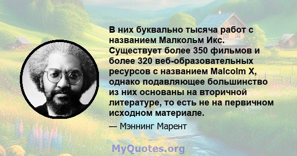 В них буквально тысяча работ с названием Малкольм Икс. Существует более 350 фильмов и более 320 веб-образовательных ресурсов с названием Malcolm X, однако подавляющее большинство из них основаны на вторичной литературе, 