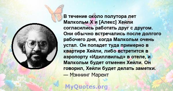 В течение около полутора лет Малкольм Х и [Алекс] Хейли согласились работать друг с другом. Они обычно встречались после долгого рабочего дня, когда Малкольм очень устал. Он попадет туда примерно в квартире Хейли, либо