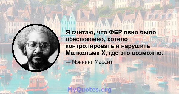 Я считаю, что ФБР явно было обеспокоено, хотело контролировать и нарушить Малкольма X, где это возможно.