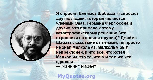 Я спросил Джеймса Шабазза, я спросил других людей, которые являются членами Оааа, Германа Фергюсона и других, что привело к этому катастрофическому решению [что охранники не носили оружие]? Джеймс Шабазз сказал мне с