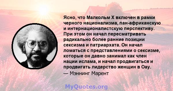 Ясно, что Малкольм Х включен в рамки черного национализма, пан-африканскую и интернационалистскую перспективу. При этом он начал пересматривать радикально более ранние позиции сексизма и патриархата. Он начал ломаться с 