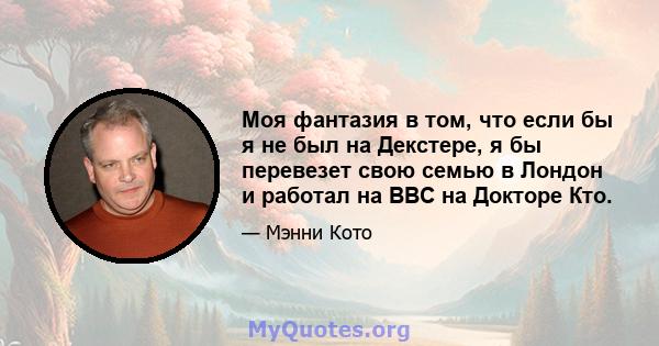 Моя фантазия в том, что если бы я не был на Декстере, я бы перевезет свою семью в Лондон и работал на BBC на Докторе Кто.