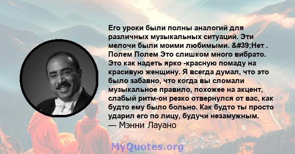 Его уроки были полны аналогий для различных музыкальных ситуаций. Эти мелочи были моими любимыми. 'Нет . Полем Полем Это слишком много вибрато. Это как надеть ярко -красную помаду на красивую женщину. Я всегда