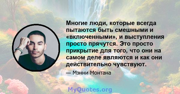 Многие люди, которые всегда пытаются быть смешными и «включенными», и выступления просто прячутся. Это просто прикрытие для того, что они на самом деле являются и как они действительно чувствуют.